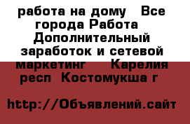 работа на дому - Все города Работа » Дополнительный заработок и сетевой маркетинг   . Карелия респ.,Костомукша г.